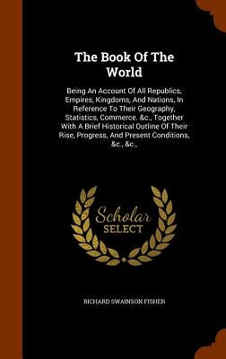 The Book Of The World: Being An Account Of All Republics, Empires, Kingdoms, And Nations, In Reference To Their Geography, Statistics, Commer by Fisher, Richard Swainson