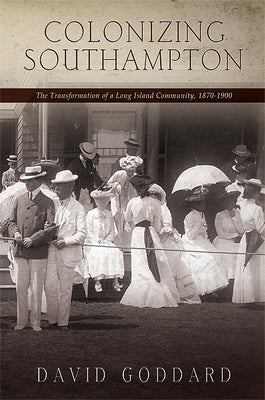 Colonizing Southampton: The Transformation of a Long Island Community, 1870-1900 by Goddard, David