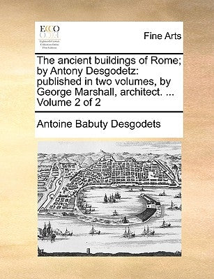 The Ancient Buildings of Rome; By Antony Desgodetz: Published in Two Volumes, by George Marshall, Architect. ... Volume 2 of 2 by Desgodets, Antoine Babuty