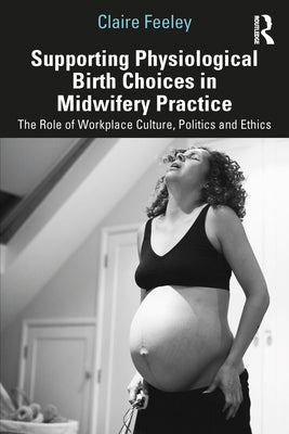 Supporting Physiological Birth Choices in Midwifery Practice: The Role of Workplace Culture, Politics and Ethics by Feeley, Claire