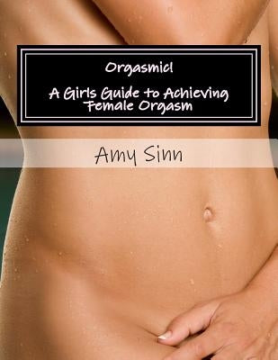 Orgasmic! A Girls Guide to Achieving Female Orgasm: A Girls Guide to Achieving Female Orgasm by Sinn, Amy
