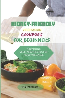 Kidney- Friendly Vegetarian Cookbook for Beginners: Nourishing Vegetarian Recipes for Kidney Wellness by Anderson, Annie