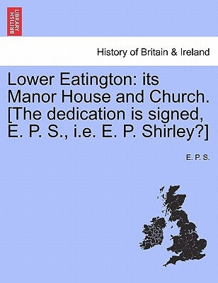 Lower Eatington: Its Manor House and Church. [The Dedication Is Signed, E. P. S., i.e. E. P. Shirley?] by S, E. P.