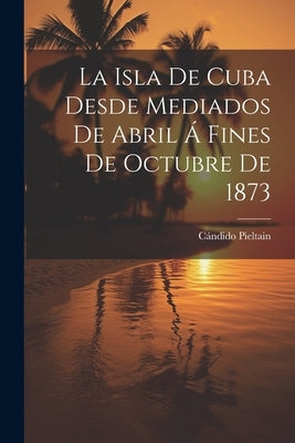 La Isla De Cuba Desde Mediados De Abril Á Fines De Octubre De 1873 by Pieltain, CÃ¡ndido
