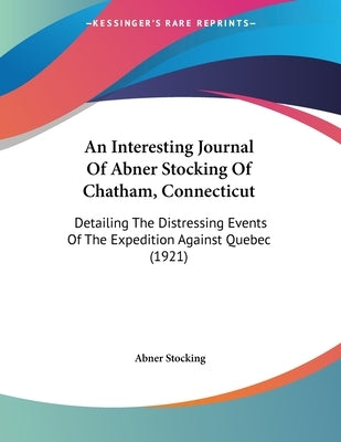 An Interesting Journal Of Abner Stocking Of Chatham, Connecticut: Detailing The Distressing Events Of The Expedition Against Quebec (1921) by Stocking, Abner