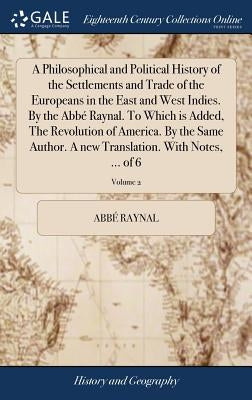 A Philosophical and Political History of the Settlements and Trade of the Europeans in the East and West Indies. By the Abbé Raynal. To Which is Added by Raynal, AbbÃ©