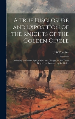 A True Disclosure and Exposition of the Knights of the Golden Circle: Including the Secret Signs, Grips, and Charges, of the Three Degrees, as Practis by Pomfrey, J. W.