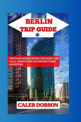 Trip Guide to Berlin in 2024: Unveiling Berlin Hidden Treasures and Local Insights for an Unforgettable Adventure by Dobson, Caleb