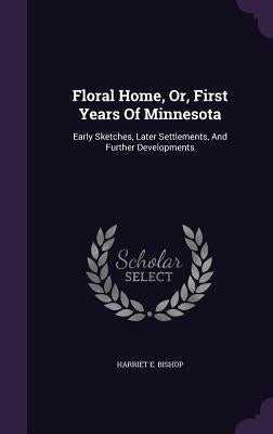 Floral Home, Or, First Years Of Minnesota: Early Sketches, Later Settlements, And Further Developments by Bishop, Harriet E.