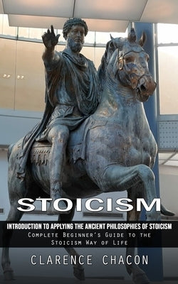 Stoicism: Introduction to Applying the Ancient Philosophies of Stoicism (Complete Beginner's Guide to the Stoicism Way of Life) by Chacon, Clarence