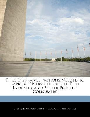 Title Insurance: Actions Needed to Improve Oversight of the Title Industry and Better Protect Consumers by United States Government Accountability