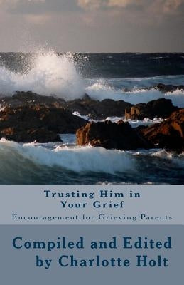 Trusting Him in Your Grief: Encouragement for Grieving Parents by Holt, Charlotte