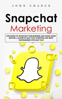Snapchat Marketing: Strategies to Skyrocket Your Business and Making Money (Become a Master of Snap chat Marketing and Grow Your Business by Chance, John