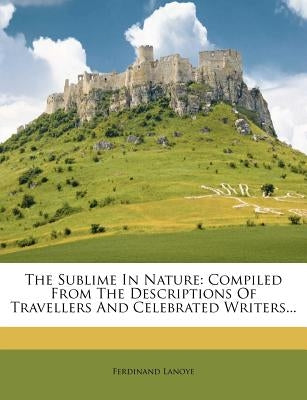 The Sublime in Nature: Compiled from the Descriptions of Travellers and Celebrated Writers... by Lanoye, Ferdinand