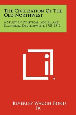 The Civilization of the Old Northwest: A Study of Political, Social and Economic Development, 1788-1812 by Bond, Beverley W. Jr.