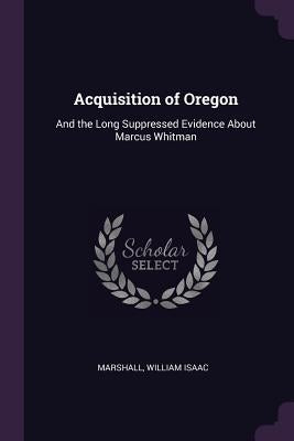 Acquisition of Oregon: And the Long Suppressed Evidence About Marcus Whitman by Marshall, William Isaac