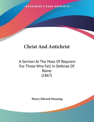 Christ And Antichrist: A Sermon At The Mass Of Requiem For Those Who Fell In Defense Of Rome (1867) by Manning, Henry Edward