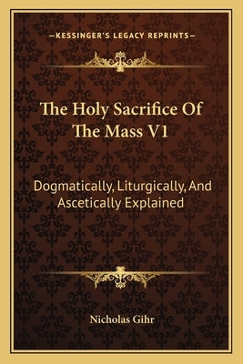 The Holy Sacrifice Of The Mass V1: Dogmatically, Liturgically, And Ascetically Explained by Gihr, Nicholas