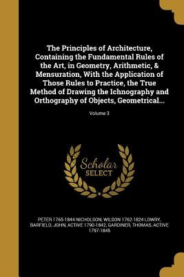 The Principles of Architecture, Containing the Fundamental Rules of the Art, in Geometry, Arithmetic, & Mensuration, With the Application of Those Rul by Nicholson, Peter 1765-1844