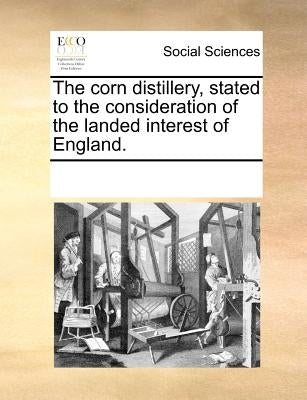 The Corn Distillery, Stated to the Consideration of the Landed Interest of England. by Multiple Contributors