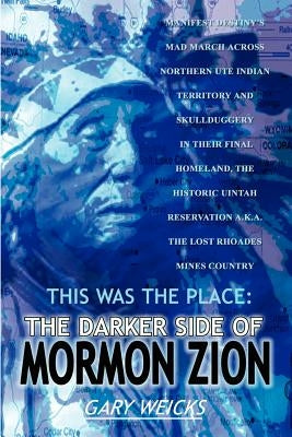 This Was the Place: The Darker Side of Mormon Zion: Manifest Destiny's Mad March Across Northern Ute Indian Territory and Skullduggery in by Weicks, Gary
