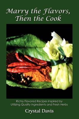 Marry the Flavors, Then the Cook: Richly Flavored Recipes Inspired by Utilizing Quality Ingredients and Fresh Herbs by Davis, Crystal