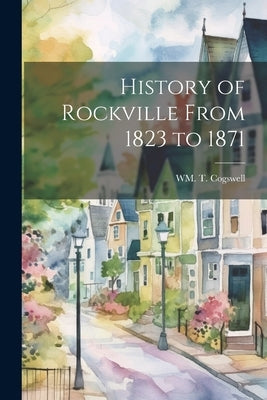 History of Rockville From 1823 to 1871 by Cogswell, Wm T.
