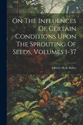 On The Influences Of Certain Conditions Upon The Sprouting Of Seeds, Volumes 1-37 by Bailey, Liberty Hyde