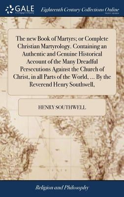 The new Book of Martyrs; or Complete Christian Martyrology. Containing an Authentic and Genuine Historical Account of the Many Dreadful Persecutions A by Southwell, Henry
