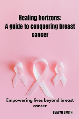 Healing horizons: a guide to conquering breast cancer: Empowering lives beyond breast cancer by Smith, Evelyn