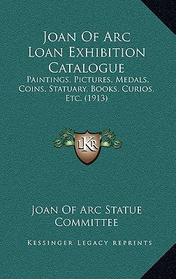 Joan of Arc Loan Exhibition Catalogue: Paintings, Pictures, Medals, Coins, Statuary, Books, Curios, Etc. (1913) by Joan of Arc Statue Committee