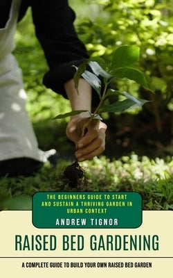 Raised Bed Gardening: A Complete Guide to Build Your Own Raised Bed Garden (The Beginners Guide to Start and Sustain a Thriving Garden in Urban Contex by Tignor, Andrew