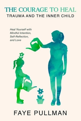 The Courage to Heal: Trauma and the Inner Child: Heal Yourself with Mindful Intention, Self-Reflection and Love by Pullman, Faye