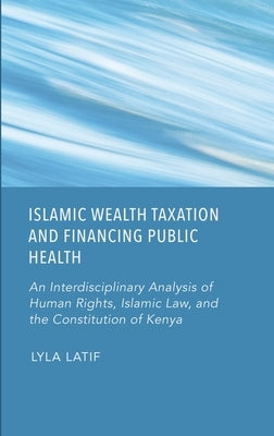 Islamic Wealth Taxation and Financing Public Health: An Interdisciplinary Analysis of Human Rights, Islamic Law, and the Constitution of Kenya by Latif, Lyla