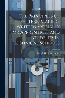 The Principles of Pattern Making, Written Specially for Apprentices and Students in Technical Schools by Horner, Joseph Gregory