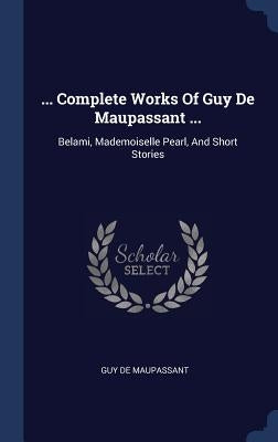 ... Complete Works Of Guy De Maupassant ...: Belami, Mademoiselle Pearl, And Short Stories by Maupassant, Guy De