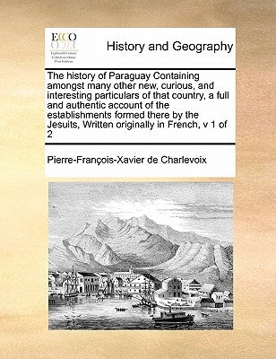 The History of Paraguay Containing Amongst Many Other New, Curious, and Interesting Particulars of That Country, a Full and Authentic Account of the E by Charlevoix, Pierre-Francois-Xavier De