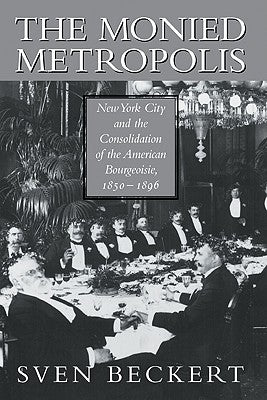 The Monied Metropolis: New York City and the Consolidation of the American Bourgeoisie, 1850-1896 by Beckert, Sven