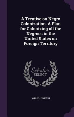 A Treatise on Negro Colonization. A Plan for Colonizing all the Negroes in the United States on Foreign Territory by [Simpson, Samuel]