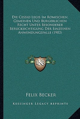 Die Cessio Legis Im Romischen, Gemeinen Und Burgerlichen Recht Unter Besonderer Berucksichtigung Der Einzeinen Anwendungsfalle (1903) by Becker, Felix