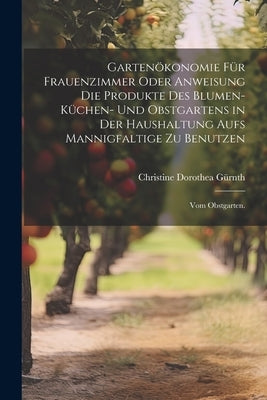 Gartenökonomie für Frauenzimmer oder Anweisung die Produkte des Blumen- Küchen- und Obstgartens in der Haushaltung aufs Mannigfaltige zu Benutzen: Vom by GÃ¼rnth, Christine Dorothea