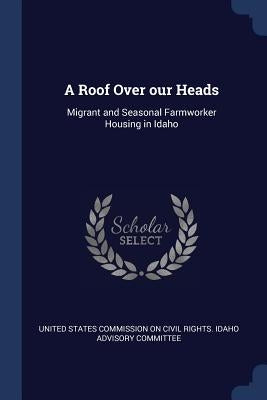 A Roof Over our Heads: Migrant and Seasonal Farmworker Housing in Idaho by United States Commission on Civil Rights