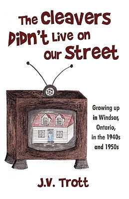 The Cleaver's Didn't Live on Our Street: Growing Up in Windsor, Ontario, in the 1940s and 1950s by J. V. Trott