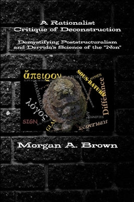 A Rationalist Critique of Deconstruction: Demystifying Poststructuralism and Derrida's Science of the "Non" by Brown, Morgan