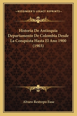 Historia De Antioquia Departamento De Colombia Desde La Conquista Hasta El Ano 1900 (1903) by Euse, Alvaro Restrepo