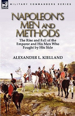 Napoleon's Men and Methods: the Rise and Fall of the Emperor and His Men Who Fought by His Side by Kielland, Alexander L.