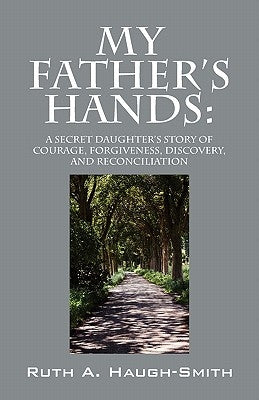 My Father's Hands: A Secret Daughter's Story of Courage, Forgiveness, Discovery, and Reconciliation by Haugh-Smith, Ruth A.