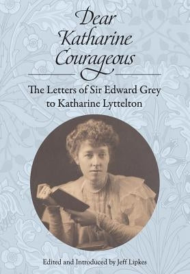 Dear Katharine Courageous: The Letters of Sir Edward Grey to Katharine Lyttelton by Grey, Edward