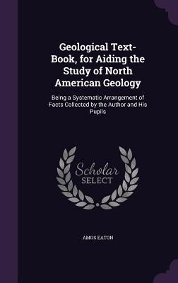 Geological Text-Book, for Aiding the Study of North American Geology: Being a Systematic Arrangement of Facts Collected by the Author and His Pupils by Eaton, Amos