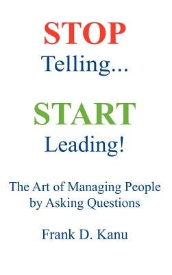 Stop Telling. Start Leading! The Art of Managing People by Asking Questions by Kanu, Frank D.